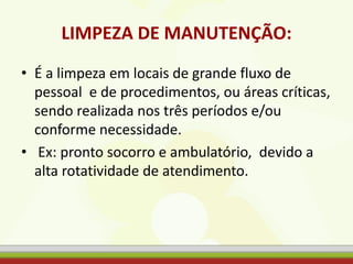 LIMPEZA DE MANUTENÇÃO:
• É a limpeza em locais de grande fluxo de
pessoal e de procedimentos, ou áreas críticas,
sendo realizada nos três períodos e/ou
conforme necessidade.
• Ex: pronto socorro e ambulatório, devido a
alta rotatividade de atendimento.
 