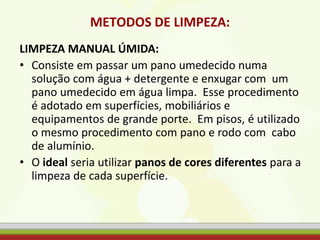 METODOS DE LIMPEZA:
LIMPEZA MANUAL ÚMIDA:
• Consiste em passar um pano umedecido numa
solução com água + detergente e enxugar com um
pano umedecido em água limpa. Esse procedimento
é adotado em superfícies, mobiliários e
equipamentos de grande porte. Em pisos, é utilizado
o mesmo procedimento com pano e rodo com cabo
de alumínio.
• O ideal seria utilizar panos de cores diferentes para a
limpeza de cada superfície.
 