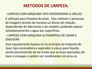 METODOS DE LIMPEZA:
- LIMPEZA COM MÁQUINA TIPO ENCERADEIRA A VÁCUO:
É utilizada para limpeza de pisos. Elas realizam o processo
de lavagem através de escovas ou discos de rotação ,
dependendo do fabricante e do modelo, podendo aspirar
simultaneamente a água das superfícies.
- LIMPEZA COM MÁQUINA AUTOMÁTICA DE LAVAR E
ENXUGAR:
Esse equipamento baseia-se no princípio da máquina de
lavar tipo enceradeira e aspirador à vácuo para líquido,
sendo desenvolvido de tal modo que as duas operações de
lavar e enxugar, e podem ser combinadas em uma só.
 