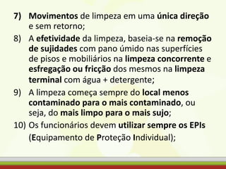 7) Movimentos de limpeza em uma única direção
e sem retorno;
8) A efetividade da limpeza, baseia-se na remoção
de sujidades com pano úmido nas superfícies
de pisos e mobiliários na limpeza concorrente e
esfregação ou fricção dos mesmos na limpeza
terminal com água + detergente;
9) A limpeza começa sempre do local menos
contaminado para o mais contaminado, ou
seja, do mais limpo para o mais sujo;
10) Os funcionários devem utilizar sempre os EPIs
(Equipamento de Proteção Individual);
 