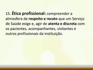 15. Ética profissional: compreender a
atmosfera de respeito e recato que um Serviço
de Saúde exige e, agir de atenta e discreta com
os pacientes, acompanhantes, visitantes e
outros profissionais da instituição.
 