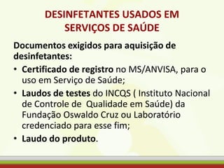 DESINFETANTES USADOS EM
SERVIÇOS DE SAÚDE
Documentos exigidos para aquisição de
desinfetantes:
• Certificado de registro no MS/ANVISA, para o
uso em Serviço de Saúde;
• Laudos de testes do INCQS ( Instituto Nacional
de Controle de Qualidade em Saúde) da
Fundação Oswaldo Cruz ou Laboratório
credenciado para esse fim;
• Laudo do produto.
 