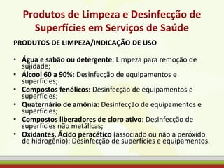 Produtos de Limpeza e Desinfecção de
Superfícies em Serviços de Saúde
PRODUTOS DE LIMPEZA/INDICAÇÃO DE USO
• Água e sabão ou detergente: Limpeza para remoção de
sujidade;
• Álcool 60 a 90%: Desinfecção de equipamentos e
superfícies;
• Compostos fenólicos: Desinfecção de equipamentos e
superfícies;
• Quaternário de amônia: Desinfecção de equipamentos e
superfícies;
• Compostos liberadores de cloro ativo: Desinfecção de
superfícies não metálicas;
• Oxidantes, Ácido peracético (associado ou não a peróxido
de hidrogênio): Desinfecção de superfícies e equipamentos.
 