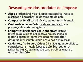 Desvantagens dos produtos de limpeza:
• Álcool: inflamável, volátil, opacifica acrílico, resseca
plásticos e borrachas; ressecamento da pele;
• Compostos fenólicos: É tóxico, poluente ambiental.
• Quaternário de amônia: pode ser inativado em
presença de matéria orgânica.
• Compostos liberadores de cloro ativo: instável
(afetado pela luz solar), Inativo em presença de
matéria orgânica; corrosivo para metais; odor
desagradável, irritabilidade nos olhos e mucosas;
• Oxidantes, Ácido peracético: é instável quando diluído,
corrosivo para metais (cobre, latão, bronze, ferro
galvanizado), Causa irritação para os olhos e para o
trato respiratório.
 