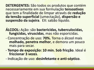 DETERGENTES: São todos os produtos que contém
necessariamente em sua formulação tensoativos
que tem a finalidade de limpar através de redução
da tensão superficial (umectação), dispersão e
suspensão da sujeira. EX: sabão líquido.
ÁLCOOL: Ação: são bactericidas, tuberculocidas,
fungicidas, viruscidas, mas não esporicidas.
- Concentração de uso: 70%. Torna o álcool mais
molhado, penetra melhor, e demora um pouco
mais para secar.
- Tempo de exposição: 10 min. Sob fricção. Ideal é
friccionar 3 vezes.
- Indicação de uso: desinfetante e anti-séptico.
 