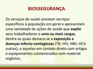 BIOSSEGURANÇA
Os serviços de saúde prestam serviços
específicos à população em geral e apresentam
uma variedade de ações de saúde que expõe
seus trabalhadores a uma ou mais cargas,
dentre as quais destaca-se a exposição a
doenças infecto-contagiosas (TB, HIV, HBV, HCV,
outras), e aquelas em contato direto com artigos
e equipamentos contaminados com material
orgânico.
 