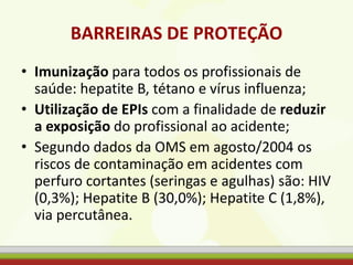 BARREIRAS DE PROTEÇÃO
• Imunização para todos os profissionais de
saúde: hepatite B, tétano e vírus influenza;
• Utilização de EPIs com a finalidade de reduzir
a exposição do profissional ao acidente;
• Segundo dados da OMS em agosto/2004 os
riscos de contaminação em acidentes com
perfuro cortantes (seringas e agulhas) são: HIV
(0,3%); Hepatite B (30,0%); Hepatite C (1,8%),
via percutânea.
 