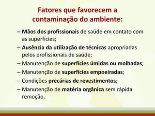 Fatores que favorecem a
contaminação do ambiente:
– Mãos dos profissionais de saúde em contato com
as superfícies;
– Ausência da utilização de técnicas apropriadas
pelos profissionais de saúde;
– Manutenção de superfícies úmidas ou molhadas;
– Manutenção de superfícies empoeiradas;
– Condições precárias de revestimentos;
– Manutenção de matéria orgânica sem rápida
remoção.
 