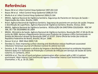 Referências
• Boyce JM et al. Infect Control Hosp Epidemiol 1997;28:1142
• Boyce JM et al. Infect Control Hosp Epidemiol 2008;29:723
• Bhalla A et al. Infect Control Hosp Epidemiol 2004;25:164
• BRASIL. Agência Nacional de Vigilância Sanitária. Segurança do Paciente em Serviços de Saúde –
Higienização das mãos. Brasília, 2009.
• Brasil. Agência Nacional de Vigilância Sanitária. Segurança do paciente em serviços de saúde: limpeza
e desinfecção de superfícies. Agência Nacional de Vigilância Sanitária. Brasília: Anvisa; 2010.
• BRASIL. Agência Nacional de Vigilância Sanitária . RESOLUÇÃO DA DIRETORIA COLEGIADA - RDC Nº
306, DE 7 DE DEZEMBRO DE 2004
• BRASIL. Ministério da Saúde. Agência Nacional de Vigilância Sanitária. Resolução RDC nº 40 de 05 de
junho de 2008. Aprova o Regulamento técnico para Produtos de Limpeza e Afins harmonizado no
âmbito do Mercosul através da Resolução GMC nº 47/07. Diário Oficial da União [da União da
República Federativa do Brasil], Brasília, 06 jun. 2008.
• Dancer SJ et al. BMC Med 2009;7:28
• Donskey CJ. Does improving surface cleaning and disinfection reduce healthcare-associated
infections? American Journal of Infection Control 41 (2013) S12-S19.
• Ferreira, A. M. Como garantir a eficácia da limpeza e desinfecção terminal no ambiente Hospitalar.
Palestra dada no V Seminário de Prevenção e Controle de Infecção em Serviços de Saúde de Santa
Catarina. B. Camboriú, 2013.
• HAYDEN et al. The risk of hand and glove contamination after contact with a VRE (+) patient
enviroment. Abstr Intersci Conf Antimicrob Agents Chemother Intersci Conf Antimicrob Agents
Chemother, v. 41, p. 16-19, 2001
 