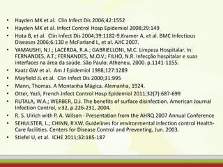 • Hayden MK et al. Clin Infect Dis 2006;42:1552
• Hayden MK et al. Infect Control Hosp Epidemiol 2008;29:149
• Hota B, et al. Clin Infect Dis 2004;39:1182-9.Kramer A, et al. BMC Infectious
Diseases 2006;6:130 e McFarland L, et al. AJIC 2007.
• YAMAUSHI, N.I.; LACERDA, R.A.; GABRIELLONI, M.C. Limpeza Hospitalar. In:
FERNANDES, A.T.; FERNANDES, M.O.V.; FILHO, N.R. Infecção hospitalar e suas
interfaces na área da saúde. São Paulo: Atheneu, 2000. p.1141-1155.
• Kaatz GW et al. Am J Epidemiol 1988;127:1289
• Mayfield JL et al. Clin Infect Dis 2000;31:995
• Mann, Thomas. A Montanha Mágica. Alemanha, 1924.
• Otter, Yezli, French.Infect Control Hosp Epidemiol 2011;32(7):687-699
• RUTALA, W.A.; WERBER, D.J. The benefits of surface disinfection. American Journal
Infection Control, v.32, p.226-231, 2004.
• R. S. Ulrich with P. A. Wilson - Presentation from the AHRQ 2007 Annual Conference
• SEHULSTER, L.; CHINN, R.Y.W. Guidelines for environmental infection control Health-
Care facilities. Centers for Disease Control and Preventing, Jun. 2003.
• Stiefel U, et al. ICHE 2011;32:185-187
 