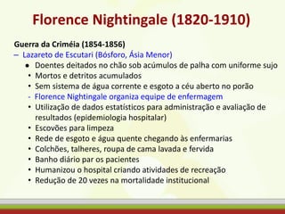 Florence Nightingale (1820-1910)
Guerra da Criméia (1854-1856)
– Lazareto de Escutari (Bósforo, Ásia Menor)
● Doentes deitados no chão sob acúmulos de palha com uniforme sujo
• Mortos e detritos acumulados
• Sem sistema de água corrente e esgoto a céu aberto no porão
- Florence Nightingale organiza equipe de enfermagem
• Utilização de dados estatísticos para administração e avaliação de
resultados (epidemiologia hospitalar)
• Escovões para limpeza
• Rede de esgoto e água quente chegando às enfermarias
• Colchões, talheres, roupa de cama lavada e fervida
• Banho diário par os pacientes
• Humanizou o hospital criando atividades de recreação
• Redução de 20 vezes na mortalidade institucional
 
