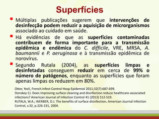 Superfícies
 Múltiplas publicações sugerem que intervenções de
desinfecção podem reduzir a aquisição de microrganismos
associado ao cuidado em saúde.
 Há evidências de que as superfícies contaminadas
contribuem de forma importante para a transmissão
epidêmica e endêmica do C. difficile, VRE, MRSA, A.
baumannii e P. aeruginosa e à transmissão epidêmica de
norovírus.
 Segundo Rutala (2004), as superfícies limpas e
desinfetadas conseguem reduzir em cerca de 99% o
número de patógenos, enquanto as superfícies que foram
apenas limpas os reduzem em 80%.
Otter, Yezli, French.Infect Control Hosp Epidemiol 2011;32(7):687-699.
Donskey CJ. Does improving surface cleaning and disinfection reduce healthcare-associated
infections? American Journal of Infection Control 41 (2013) S12-S19.
RUTALA, W.A.; WERBER, D.J. The benefits of surface disinfection. American Journal Infection
Control, v.32, p.226-231, 2004.
 