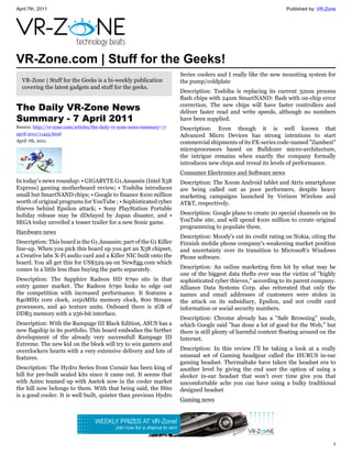 April 7th, 2011                                                                                                     Published by: VR-Zone




VR-Zone.com | Stuff for the Geeks!
                                                                         Series coolers and I really like the new mounting system for
  VR-Zone | Stuff for the Geeks is a bi-weekly publication               the pump/coldplate
  covering the latest gadgets and stuff for the geeks.
                                                                         Description: Toshiba is replacing its current 32nm process
                                                                         flash chips with 24nm SmartNAND: flash with on-chip error
The Daily VR-Zone News                                                   correction. The new chips will have faster controllers and
                                                                         deliver faster read and write speeds, although no numbers
Summary - 7 April 2011                                                   have been supplied.
Source: http://vr-zone.com/articles/the-daily-vr-zone-news-summary--7-   Description: Even though it is well known that
april-2011/11455.html                                                    Advanced Micro Devices has strong intentions to start
April 7th, 2011                                                          commercial shipments of its FX-series code-named "Zambezi"
                                                                         microprocessors based on Bulldozer micro-architecture,
                                                                         the intrigue remains when exactly the company formally
                                                                         introduces new chips and reveal its levels of performance.
                                                                         Consumer Electronics and Software news
In today's news roundup: • GIGABYTE G1.Assassin (Intel X58               Description: The Xoom Android tablet and Atrix smartphone
Express) gaming motherboard review; • Toshiba introduces                 are being called out as poor performers, despite heavy
small but SmartNAND chips; • Google to finance $100 million              marketing campaigns launched by Verizon Wireless and
worth of original programs for YouTube ; • Sophisticated cyber           AT&T, respectively.
thieves behind Epsilon attack; • Sony PlayStation Portable
holiday release may be dDelayed by Japan disaster, and •                 Description: Google plans to create 20 special channels on its
SEGA today unveiled a teaser trailer for a new Sonic game.               YouTube site, and will spend $100 million to create original
                                                                         programming to populate them.
Hardware news
                                                                         Description: Moody's cut its credit rating on Nokia, citing the
Description: This board is the G1.Assassin; part of the G1 Killer        Finnish mobile phone company's weakening market position
line-up. When you pick this board up you get an X58 chipset,             and uncertainty over its transition to Microsoft's Windows
a Creative labs X-Fi audio card and a Killer NIC built onto the          Phone software.
board. You all get this for US$529.99 on NewEgg.com which
comes in a little less than buying the parts separately.                 Description: An online marketing firm hit by what may be
                                                                         one of the biggest data thefts ever was the victim of "highly
Description: The Sapphire Radeon HD 6790 sits in that                    sophisticated cyber thieves," according to its parent company.
entry gamer market. The Radeon 6790 looks to edge out                    Alliance Data Systems Corp. also reiterated that only the
the competition with increased performance. It features a                names and email addresses of customers were stolen in
840MHz core clock, 1050MHz memory clock, 800 Stream                      the attack on its subsidiary, Epsilon, and not credit card
processors, and 40 texture units. Onboard there is 1GB of                information or social security numbers.
DDR5 memory with a 256-bit interface.
                                                                         Description: Chrome already has a "Safe Browsing" mode,
Description: With the Rampage III Black Edition, ASUS has a              which Google said "has done a lot of good for the Web," but
new flagship in its portfolio. This board embodies the further           there is still plenty of harmful content floating around on the
development of the already very successfull Rampage III                  Internet.
Extreme. The new kid on the block will try to win gamers and
overclockers hearts with a very extensive delivery and lots of           Description: In this review I’ll be taking a look at a really
features.                                                                unusual set of Gaming headgear called the ISURUS in-ear
                                                                         gaming headset. Thermaltake have taken the headset era to
Description: The Hydro Series from Corsair has been king of              another level by giving the end user the option of using a
hill for pre-built sealed kits since it came out. It seems that          sleeker in-ear headset that won’t over time give you that
with Antec teamed up with Asetek now in the cooler market                uncomfortable ache you can have using a bulky traditional
the hill now belongs to them. With that being said, the H60              designed headset
is a good cooler. It is well built, quieter than previous Hydro
                                                                         Gaming news




                                                                                                                                       1
 