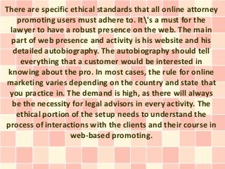 There are specific ethical standards that all online attorney
    promoting users must adhere to. It's a must for the
  lawyer to have a robust presence on the web. The main
  part of web presence and activity is his website and his
   detailed autobiography. The autobiography should tell
     everything that a customer would be interested in
 knowing about the pro. In most cases, the rule for online
marketing varies depending on the country and state that
 you practice in. The demand is high, as there will always
   be the necessity for legal advisors in every activity. The
    ethical portion of the setup needs to understand the
process of interactions with the clients and their course in
                   web-based promoting.
 