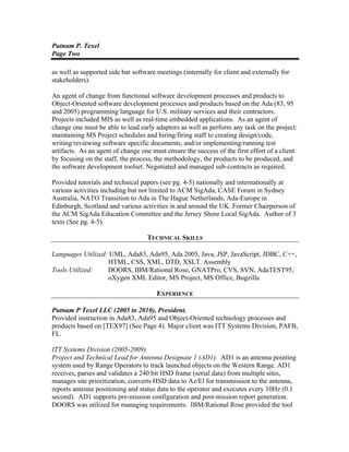 Putnam P. Texel
Page Two
as well as supported side bar software meetings (internally for client and externally for
stakeholders).
An agent of change from functional software development processes and products to
Object-Oriented software development processes and products based on the Ada (83, 95
and 2005) programming language for U.S. military services and their contractors.
Projects included MIS as well as real-time embedded applications. As an agent of
change one must be able to lead early adaptors as well as perform any task on the project:
maintaining MS Project schedules and hiring/firing staff to creating design/code,
writing/reviewing software specific documents, and/or implementing/running test
artifacts. As an agent of change one must ensure the success of the first effort of a client
by focusing on the staff, the process, the methodology, the products to be produced, and
the software development toolset. Negotiated and managed sub-contracts as required.
Provided tutorials and technical papers (see pg. 4-5) nationally and internationally at
various activities including but not limited to ACM SigAda, CASE Forum in Sydney
Australia, NATO Transition to Ada in The Hague Netherlands, Ada-Europe in
Edinburgh, Scotland and various activities in and around the UK. Former Chairperson of
the ACM SigAda Education Committee and the Jersey Shore Local SigAda. Author of 3
texts (See pg. 4-5).
TECHNICAL SKILLS
Languages Utilized: UML, Ada83, Ada95, Ada 2005, Java, JSP, JavaScript, JDBC, C++,
HTML, CSS, XML, DTD, XSLT. Assembly
Tools Utilized: DOORS, IBM/Rational Rose, GNATPro, CVS, SVN, AdaTEST95,
oXygen XML Editor, MS Project, MS Office, Bugzilla
EXPERIENCE
Putnam P Texel LLC (2005 to 2010), President.
Provided instruction in Ada83, Ada95 and Object-Oriented technology processes and
products based on [TEX97] (See Page 4). Major client was ITT Systems Division, PAFB,
FL.
ITT Systems Division (2005-2009)
Project and Technical Lead for Antenna Designate 1 (AD1). AD1 is an antenna pointing
system used by Range Operators to track launched objects on the Western Range. AD1
receives, parses and validates a 240 bit HSD frame (serial data) from multiple sites,
manages site prioritization, converts HSD data to Az/El for transmission to the antenna,
reports antenna positioning and status data to the operator and executes every 10Hz (0.1
second). AD1 supports pre-mission configuration and post-mission report generation.
DOORS was utilized for managing requirements. IBM/Rational Rose provided the tool
 