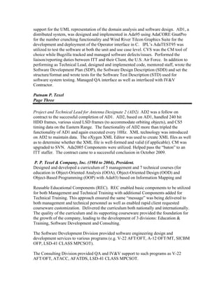 support for the UML representation of the domain analysis and software design. AD1, a
distributed system, was designed and implemented in Ada95 using AdaCORE GnatPro
for the number crunching functionality and Wind River Tilcon Graphics Suite for the
development and deployment of the Operator interface in C. IPL’s AdaTEST95 was
utilized to test the software at both the unit and use case level. CVS was the CM tool of
choice while Bugzilla tracked and managed software defects/issues. Performed the
liaison/reporting duties between ITT and their Client, the U.S. Air Force. In addition to
performing as Technical Lead, designed and implemented code, mentored staff, wrote the
Software Development Plan (SDP), the Software Design Description (SDD) and set the
structure/format and wrote tests for the Software Test Description (STD) used for
software system testing. Managed QA interface as well as interfaced with IV&V
Contractor.
Putnam P. Texel
Page Three
Project and Technical Lead for Antenna Designate 2 (AD2). AD2 was a follow on
contract to the successful completion of AD1. AD2, based on AD1, handled 240 bit
HDD frames, various sized LSD frames (to accommodate orbiting objects), and CS5
timing data on the Eastern Range. The functionality of AD2 more than tripled the
functionality of AD1 and again executed every 10Hz. XML technology was introduced
on AD2 to maintain data. The oXygen XML Editor was used to create XML files as well
as to determine whether the XML file is well-formed and valid (if applicable). CM was
upgraded to SVN. Ada2005 Components were utilized. Helped pass the “baton” to an
ITT staffer. The contract came to a successful conclusion in October 2009.
P. P. Texel & Company, Inc. (1984 to 2004), President.
Designed and developed a curriculum of 5 management and 7 technical courses (for
education in Object-Oriented Analysis (OOA), Object-Oriented Design (OOD) and
Object-Based Programming (OOP) with Ada83) based on Information Mapping and
Reusable Educational Components (REC). REC enabled basic components to be utilized
for both Management and Technical Training with additional Components added for
Technical Training. This approach ensured the same “message” was being delivered to
both management and technical personnel as well as enabled rapid client requested
courseware customization. Delivered the curriculum both nationally and internationally.
The quality of the curriculum and its supporting courseware provided the foundation for
the growth of the company, leading to the development of 3 divisions: Education &
Training, Software Development and Consulting.
The Software Development Division provided software engineering design and
development services to various programs (e.g. V-22 AFT/OFT, A-12 OFT/MT, SICBM
OFP, LSD-41 CLASS MPCSOT).
The Consulting Division provided QA and IV&V support to such programs as V-22
AFT/OFT, ATACC, AFATDS, LSD-41 CLASS MPCSOT.
 
