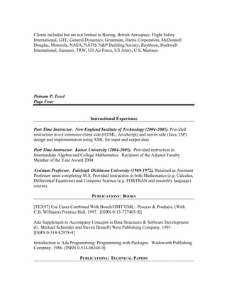 Clients included but are not limited to Boeing, British Aerospace, Flight Safety
International, GTE, General Dynamics, Grumman, Harris Corporation, McDonnell
Douglas, Motorola, NASA, NATO, N&P Building Society, Raytheon, Rockwell
International, Siemens, TRW, US Air Force, US Army, U.S. Marines.
Putnam P. Texel
Page Four
Instructional Experience
Part Time Instructor. New England Institute of Technology (2004-2005). Provided
instruction in e-Commerce client side (HTML, JavaScript) and server side (Java, JSP)
design and implementation using XML for input and output data.
Part Time Instructor. Kaiser University (2004-2005). Provided instruction in
Intermediate Algebra and College Mathematics. Recipient of the Adjunct Faculty
Member of the Year Award 2004.
Assistant Professor. Fairleigh Dickinson University (1969-1972). Retained as Assistant
Professor upon completing M.S. Provided instruction in both Mathematics (e.g. Calculus,
Differential Equations) and Computer Science (e.g. FORTRAN and assembly language)
courses.
PUBLICATIONS: BOOKS
[TEX97] Use Cases Combined With Booch/OMT/UML: Process & Products. (With
C.B. Williams) Prentice Hall. 1997. [ISBN 0-13-727405-X]
Ada Supplement to Accompany Concepts in Data Structures & Software Development
(G. Michael Schneider and Steven Brunell) West Publishing Company. 1991.
[ISBN 0-314-82978-4]
Introduction to Ada Programming: Programming with Packages. Wadsworth Publishing
Company. 1986. [ISBN 0-534-06348-9]
PUBLICATIONS: TECHNICAL PAPERS
 