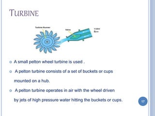 TURBINE
 A small pelton wheel turbine is used .
 A pelton turbine consists of a set of buckets or cups
mounted on a hub.
 A pelton turbine operates in air with the wheel driven
by jets of high pressure water hitting the buckets or cups. 17
 