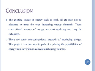 CONCLUSION
 The existing source of energy such as coal, oil etc may not be
adequate to meet the ever increasing energy demands. These
conventional sources of energy are also depleting and may be
exhausted.
 These are some non-conventional methods of producing energy.
This project is a one step to path of exploring the possibilities of
energy from several non-conventional energy sources.
27
 