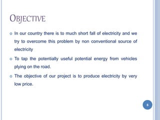 OBJECTIVE
 In our country there is to much short fall of electricity and we
try to overcome this problem by non conventional source of
electricity
 To tap the potentially useful potential energy from vehicles
plying on the road.
 The objective of our project is to produce electricity by very
low price.
6
 