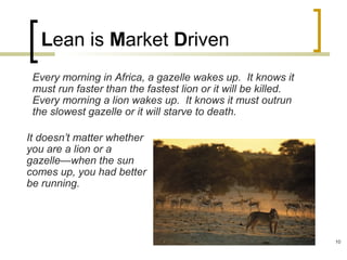 Lean is Market Driven
Every morning in Africa, a gazelle wakes up. It knows it
must run faster than the fastest lion or it will be killed.
Every morning a lion wakes up. It knows it must outrun
the slowest gazelle or it will starve to death.
It doesn’t matter whether
you are a lion or a
gazelle—when the sun
comes up, you had better
be running.
10
 