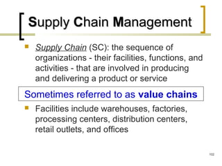 SSupplyupply CChainhain MManagementanagement
 Supply Chain (SC): the sequence of
organizations - their facilities, functions, and
activities - that are involved in producing
and delivering a product or service
 Facilities include warehouses, factories,
processing centers, distribution centers,
retail outlets, and offices
Sometimes referred to as value chains
102
 