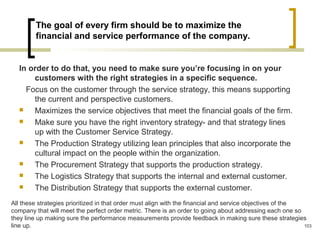 The goal of every firm should be to maximize the
financial and service performance of the company.
In order to do that, you need to make sure you’re focusing in on your
customers with the right strategies in a specific sequence.
Focus on the customer through the service strategy, this means supporting
the current and perspective customers.
 Maximizes the service objectives that meet the financial goals of the firm.
 Make sure you have the right inventory strategy- and that strategy lines
up with the Customer Service Strategy.
 The Production Strategy utilizing lean principles that also incorporate the
cultural impact on the people within the organization.
 The Procurement Strategy that supports the production strategy.
 The Logistics Strategy that supports the internal and external customer.
 The Distribution Strategy that supports the external customer.
All these strategies prioritized in that order must align with the financial and service objectives of the
company that will meet the perfect order metric. There is an order to going about addressing each one so
they line up making sure the performance measurements provide feedback in making sure these strategies
line up. 103
 