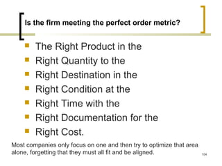 Is the firm meeting the perfect order metric?
 The Right Product in the
 Right Quantity to the
 Right Destination in the
 Right Condition at the
 Right Time with the
 Right Documentation for the
 Right Cost.
Most companies only focus on one and then try to optimize that area
alone, forgetting that they must all fit and be aligned. 104
 