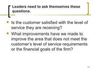 Leaders need to ask themselves these
questions.
 Is the customer satisfied with the level of
service they are receiving?
 What improvements have we made to
improve the area that does not meet the
customer’s level of service requirements
or the financial goals of the firm?
105
 