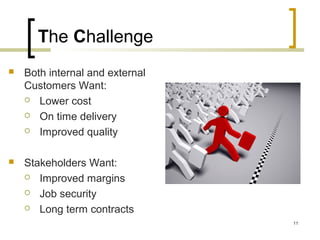 The Challenge
 Both internal and external
Customers Want:
 Lower cost
 On time delivery
 Improved quality
 Stakeholders Want:
 Improved margins
 Job security
 Long term contracts
11
 