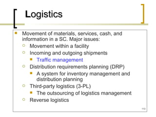 Movement of materials, services, cash, and
information in a SC. Major issues:
 Movement within a facility
 Incoming and outgoing shipments
 Traffic management
 Distribution requirements planning (DRP)
 A system for inventory management and
distribution planning
 Third-party logistics (3-PL)
 The outsourcing of logistics management
 Reverse logistics
LLogisticsogistics
113
 