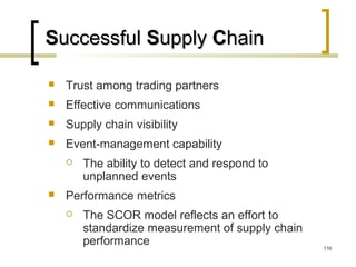 SSuccessfuluccessful SSupplyupply CChainhain
 Trust among trading partners
 Effective communications
 Supply chain visibility
 Event-management capability
 The ability to detect and respond to
unplanned events
 Performance metrics
 The SCOR model reflects an effort to
standardize measurement of supply chain
performance 116
 