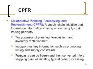 CPFRCPFR
 Collaborative Planning, Forecasting, and
Replenishment (CPFR): A supply chain initiative that
focuses on information sharing among supply chain
trading partners
 For purposes of planning, forecasting, and
inventory replenishment
 Incorporates key information such as promoting
timing and supply constraints
 Forecasts can be frozen and then converted into a
shipping plan, eliminating typical order processing
118
 