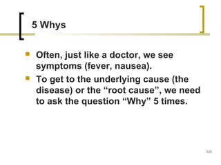 5 Whys
 Often, just like a doctor, we see
symptoms (fever, nausea).
 To get to the underlying cause (the
disease) or the “root cause”, we need
to ask the question “Why” 5 times.
123
 