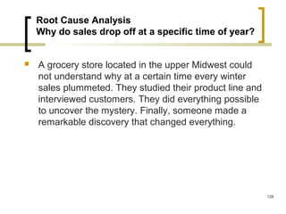 Root Cause Analysis
Why do sales drop off at a specific time of year?
 A grocery store located in the upper Midwest could
not understand why at a certain time every winter
sales plummeted. They studied their product line and
interviewed customers. They did everything possible
to uncover the mystery. Finally, someone made a
remarkable discovery that changed everything.
128
 