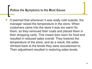 Follow the Symptoms to the Root Cause
 It seemed that whenever it was really cold outside, the
manager raised the temperature in the store. When
customers came into the store it was too warm for
them, so they removed their coats and placed them in
their shopping carts. This meant less room for food and
resulted in reduced sales overall. They lowered the
temperature of the store, and as a result, the sales
climbed back to the levels they were accustomed to.
Their adjustment resulted in restoring sales levels.
129
 