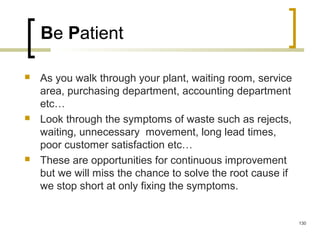Be Patient
 As you walk through your plant, waiting room, service
area, purchasing department, accounting department
etc…
 Look through the symptoms of waste such as rejects,
waiting, unnecessary movement, long lead times,
poor customer satisfaction etc…
 These are opportunities for continuous improvement
but we will miss the chance to solve the root cause if
we stop short at only fixing the symptoms.
130
 