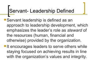 Servant- Leadership Defined
 Servant leadership is defined as an
approach to leadership development, which
emphasizes the leader’s role as steward of
the resources (human, financial and
otherwise) provided by the organization.
 It encourages leaders to serve others while
staying focused on achieving results in line
with the organization’s values and integrity.
 