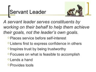 Servant Leader
A servant leader serves constituents by
working on their behalf to help them achieve
their goals, not the leader’s own goals.
 Places service before self-interest
 Listens first to express confidence in others
 Inspires trust by being trustworthy
 Focuses on what is feasible to accomplish
 Lends a hand
 Provides tools
 