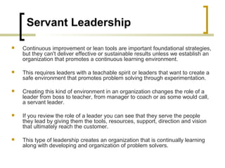 Servant Leadership
 Continuous improvement or lean tools are important foundational strategies,
but they can't deliver effective or sustainable results unless we establish an
organization that promotes a continuous learning environment.
 This requires leaders with a teachable spirit or leaders that want to create a
safe environment that promotes problem solving through experimentation.
 Creating this kind of environment in an organization changes the role of a
leader from boss to teacher, from manager to coach or as some would call,
a servant leader.
 If you review the role of a leader you can see that they serve the people
they lead by giving them the tools, resources, support, direction and vision
that ultimately reach the customer.
 This type of leadership creates an organization that is continually learning
along with developing and organization of problem solvers.
 