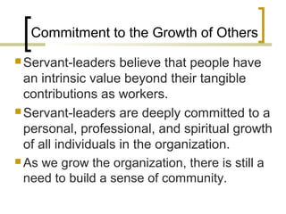 Commitment to the Growth of Others
 Servant-leaders believe that people have
an intrinsic value beyond their tangible
contributions as workers.
 Servant-leaders are deeply committed to a
personal, professional, and spiritual growth
of all individuals in the organization.
 As we grow the organization, there is still a
need to build a sense of community.
 
