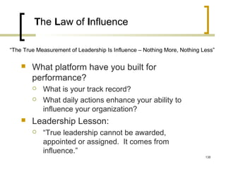 The Law of Influence
 What platform have you built for
performance?
 What is your track record?
 What daily actions enhance your ability to
influence your organization?
 Leadership Lesson:
 “True leadership cannot be awarded,
appointed or assigned. It comes from
influence.”
“The True Measurement of Leadership Is Influence – Nothing More, Nothing Less”
138
 