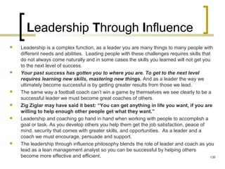 Leadership Through Influence
 Leadership is a complex function, as a leader you are many things to many people with
different needs and abilities. Leading people with these challenges requires skills that
do not always come naturally and in some cases the skills you learned will not get you
to the next level of success.
 Your past success has gotten you to where you are. To get to the next level
requires learning new skills, mastering new things. And as a leader the way we
ultimately become successful is by getting greater results from those we lead.
 The same way a football coach can’t win a game by themselves we see clearly to be a
successful leader we must become great coaches of others.
 Zig Ziglar may have said it best: “You can get anything in life you want, if you are
willing to help enough other people get what they want.”
 Leadership and coaching go hand in hand when working with people to accomplish a
goal or task. As you develop others you help them get the job satisfaction, peace of
mind, security that comes with greater skills, and opportunities. As a leader and a
coach we must encourage, persuade and support.
 The leadership through influence philosophy blends the role of leader and coach as you
lead as a lean management analyst so you can be successful by helping others
become more effective and efficient. 139
 