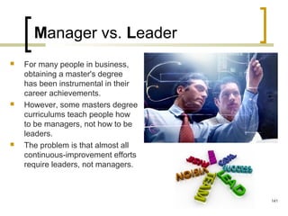 Manager vs. Leader
 For many people in business,
obtaining a master's degree
has been instrumental in their
career achievements.
 However, some masters degree
curriculums teach people how
to be managers, not how to be
leaders.
 The problem is that almost all
continuous-improvement efforts
require leaders, not managers.
141
 