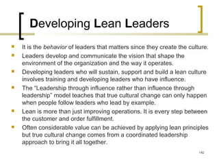 Developing Lean Leaders
 It is the behavior of leaders that matters since they create the culture.
 Leaders develop and communicate the vision that shape the
environment of the organization and the way it operates.
 Developing leaders who will sustain, support and build a lean culture
involves training and developing leaders who have influence.
 The “Leadership through influence rather than influence through
leadership” model teaches that true cultural change can only happen
when people follow leaders who lead by example.
 Lean is more than just improving operations. It is every step between
the customer and order fulfillment.
 Often considerable value can be achieved by applying lean principles
but true cultural change comes from a coordinated leadership
approach to bring it all together.
142
 
