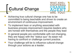 Cultural Change
 Achieving true cultural change one has to be
committed to being teachable and driven to create an
environment of continuous improvement.
 To implement lean or anything associated with
business process improvement requires leaders who
are honest with themselves and the people they lead
 In general people are comfortable with not changing,
they are happy with the “status quo” its easer not
having to confront or challenge current practice.
 Your challenge will be to influence cultural change
through your actions as a leader.
145
 