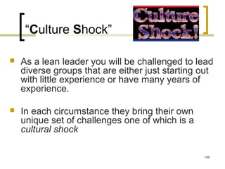 “Culture Shock”
 As a lean leader you will be challenged to lead
diverse groups that are either just starting out
with little experience or have many years of
experience.
 In each circumstance they bring their own
unique set of challenges one of which is a
cultural shock
146
 