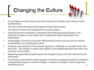 Changing the Culture
 As you begin your lean journey you will encounter two realities when taking on lean
transformation.
1. The first involves the physical changes that help reduce waste.
2. The second involves the changing of the existing culture.
 Experienced lean practitioners understand that making physical changes in the
reduction of waste is much easier than changing the cultural landscape of an
organization.
 Sustainability is the key to long term effectiveness and the only way we can achieve
sustainability is by changing the culture.
 Creating a new standard of how people approach a challenge or a problem even how
they work. The change in culture also applies to how people approach each other and
how they communicate.
 Measuring organizational performance will change the focus from the individual to the
entire team.
 A continuous improvement culture requires more than just going through the motions of
a physical plant layout or process changes, it requires a change in how we approach
everything we do. 147
 