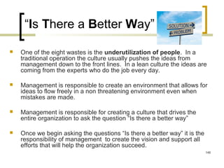 “Is There a Better Way”
 One of the eight wastes is the underutilization of people. In a
traditional operation the culture usually pushes the ideas from
management down to the front lines. In a lean culture the ideas are
coming from the experts who do the job every day.
 Management is responsible to create an environment that allows for
ideas to flow freely in a non threatening environment even when
mistakes are made.
 Management is responsible for creating a culture that drives the
entire organization to ask the question “Is there a better way”
 Once we begin asking the questions “Is there a better way” it is the
responsibility of management to create the vision and support all
efforts that will help the organization succeed.
148
 