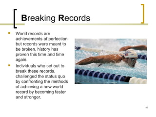 Breaking Records
 World records are
achievements of perfection
but records were meant to
be broken, history has
proven this time and time
again.
 Individuals who set out to
break these records,
challenged the status quo
by confronting the methods
of achieving a new world
record by becoming faster
and stronger.
150
 